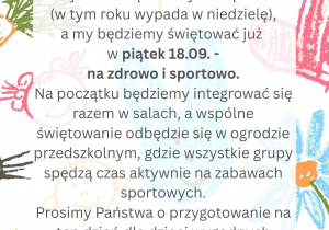 Drodzy Rodzice, Piszemy do Państwa z informacją dot. obchodów tegorocznego Dnia Przedszkolaka w naszym przedszkolu. Oficjalnie święto odbywa się 20.09. (w tym roku w niedzielę), a my będziemy świętować już w piątek 18.09 - na zdrowo i sportowo. Na początku będziemy integrować się razem w salach, a wspólne świętowanie odbędzie się w ogrodzie przedszkolnym, gdzie wszystkie grupy spędzą czas aktywnie na zabawach sportowych. Prosimy Państwa o przygotowanie na ten dzień dla dzieci wygodnych strojów sportowych oraz wybranie wraz dziećmi i zabranie do przedszkola jednego wybranego przez pociechy owocu.