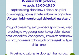 Drodzy Rodzice i Dziadkowie, Dnia 06.10 (wtorek) w godz. 15.00-16.30 zapraszamy dziadków i dzieci na piknik otwierający nową strefę zabaw w ogrodzie: "Aktywniaki - seniorzy i dzieciaki na start". Przygotowaliśmy aktywności sportowe, więc prosimy o wygodny, sportowy ubiór dzieci oraz dziadków. Zachęcamy również rodziców do przynoszenia zdrowych przekąsek w tym dniu rano. Prosimy o zabranie dobrych humorów.