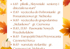 Kalendarium na październik: 6.10 - piknik ,,Aktywniaki - seniorzy i dzieciaki na start”; 13.10 - wycieczka do Dobronianki - gr. Pomarańczowa i gr. Niebieska; 14.10 - wycieczka do gospodarstwa ,,Sielankowo” - gr. Czerwona; 15.10., 13:30 - Pasowanie Nowych Przedszkolaków; 16.10 - Europejski Dzień Przywracania Czynności Serca; 16.10 - warsztaty stolarskie - gr. Czerwona i gr. Niebieska; 21.10 - Bal Jesieni
